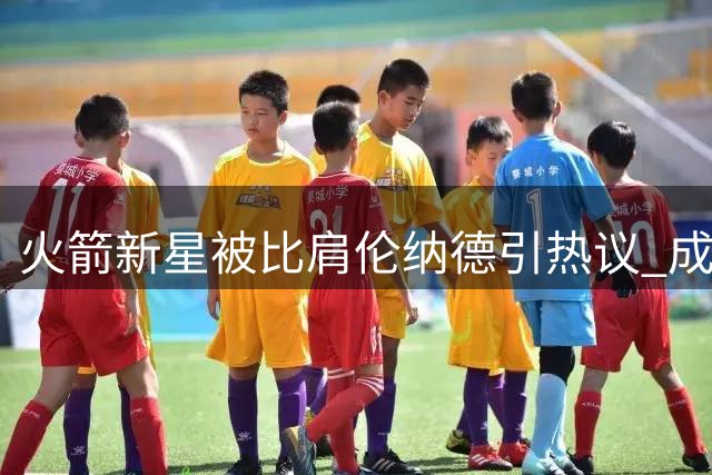 火箭新星被比肩伦纳德引热议 成长潜能与时代局限并存